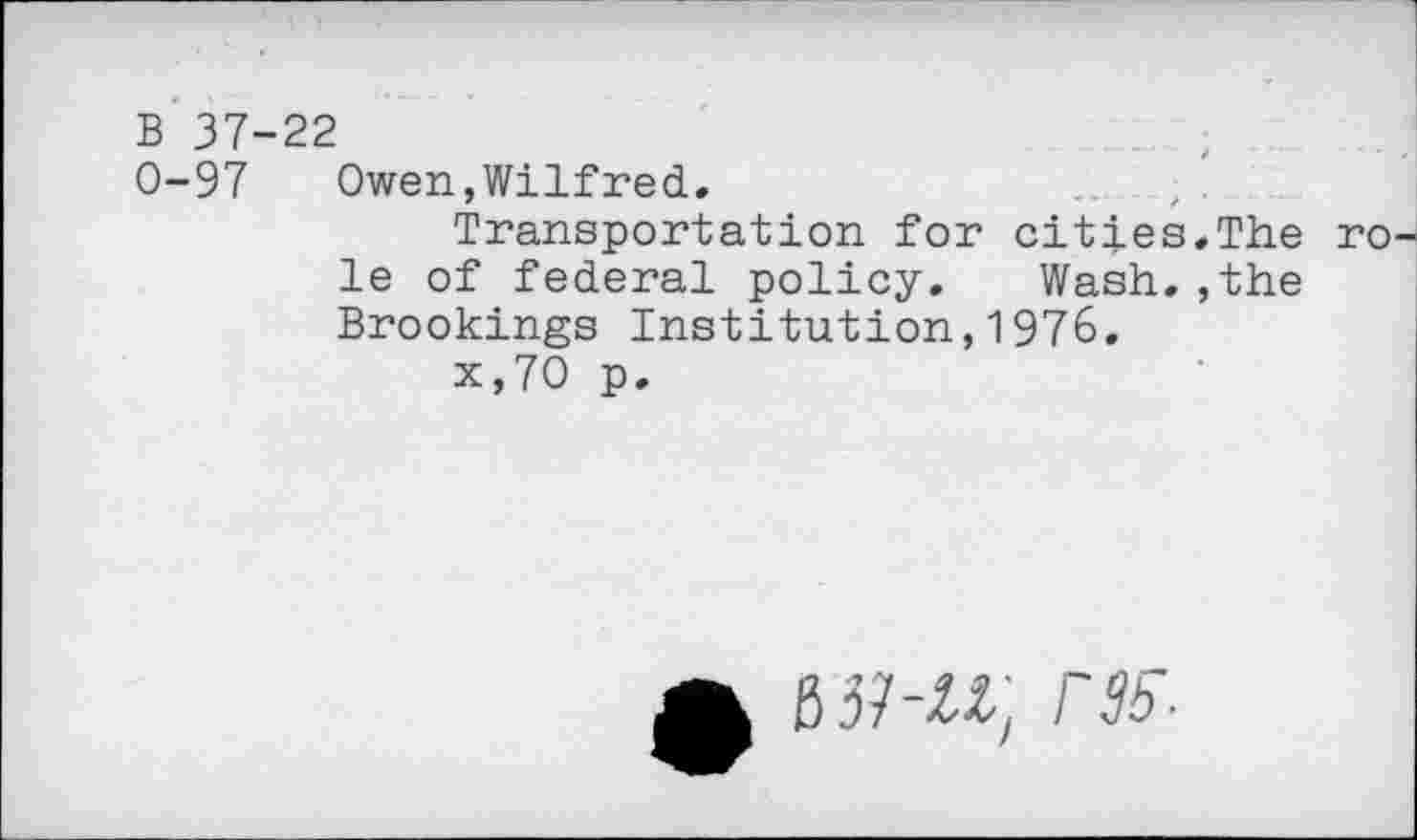 ﻿B 37-22
0-97 Owen,Wilfred,
Transportation for cities,The ro le of federal policy. Wash,,the Brookings Institution,1976.
x,70 p.
£ B37-ZZ, r35-